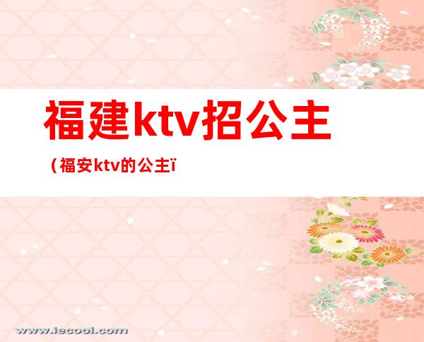 福建ktv招公主(福安ktv的公主)
