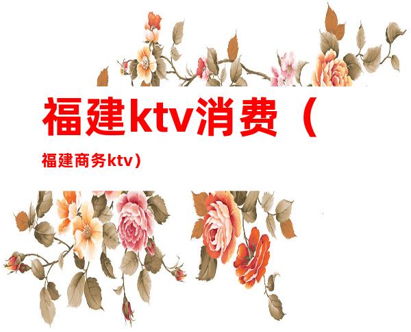 福建ktv消费（福建商务ktv）