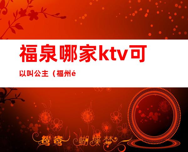 福泉哪家ktv可以叫公主(福州那个ktv有公主)