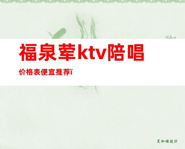 福泉荤ktv陪唱价格表便宜推荐(福泉ktv有哪些)