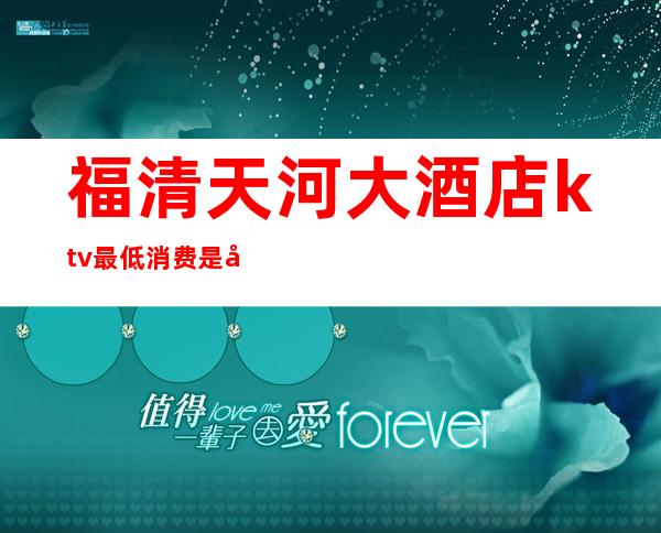 福清天河大酒店ktv最低消费是多少(福清最好的ktv在哪里)
