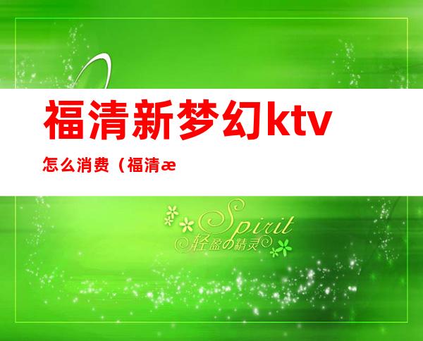 福清新梦幻ktv怎么消费（福清新梦幻ktv怎么消费划算）