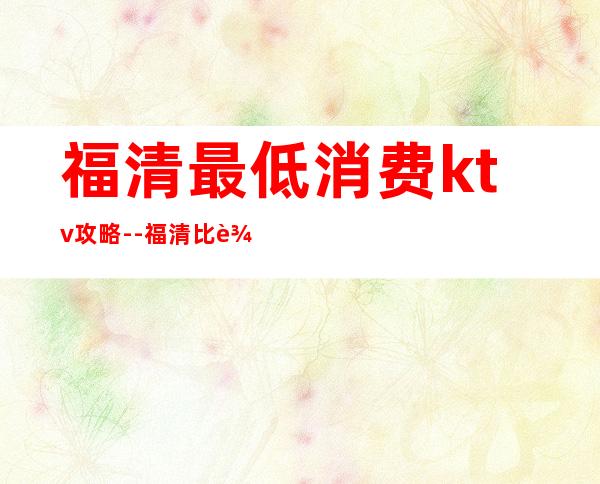 福清最低消费ktv攻略--福清比较高端KTV夜总会带陪酒的会所服务排名