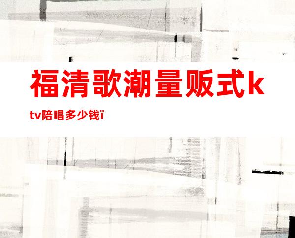 福清歌潮量贩式ktv陪唱多少钱()