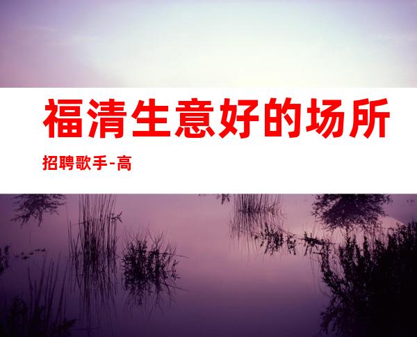 福清生意好的场所招聘歌手-高薪一千二-赚轻松