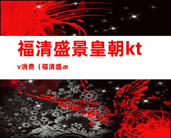 福清盛景皇朝ktv消费(福清盛景皇朝ktv消费多少)