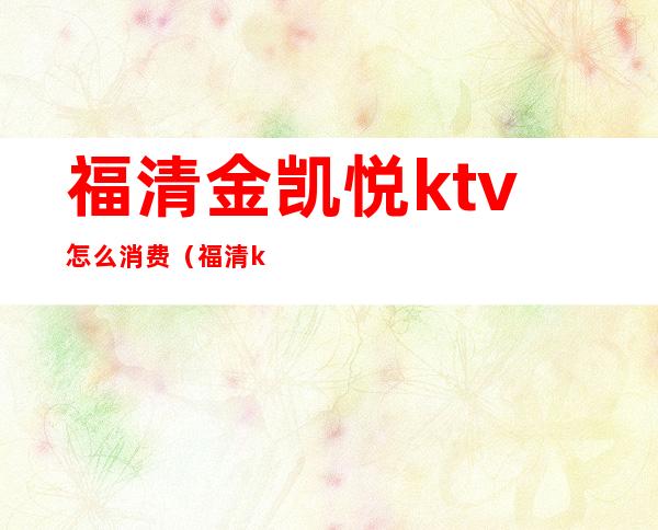 福清金凯悦ktv怎么消费(福清ktv哪个比较好)