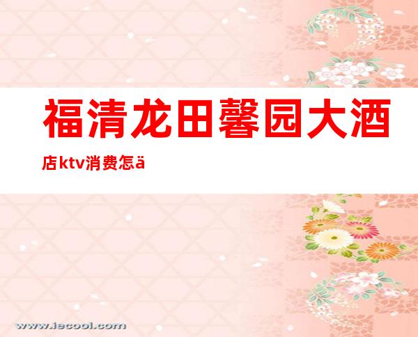福清龙田馨园大酒店ktv消费怎么样(福清万达ktv包厢多少钱)