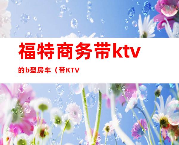 福特商务带ktv的b型房车(带KTV的房车)