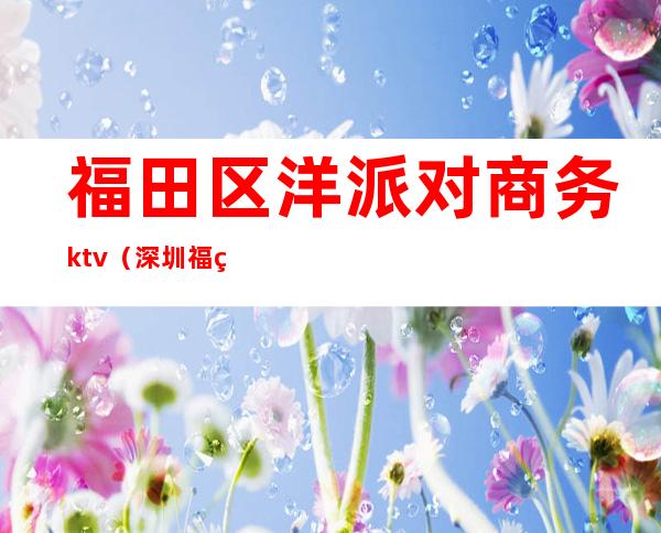 福田区洋派对商务ktv(深圳福田洋派对夜总会地址)