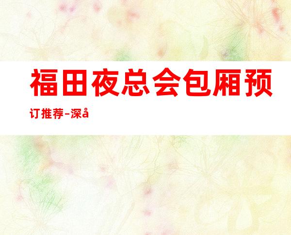 福田夜总会包厢预订推荐 – 深圳福田商务KTV