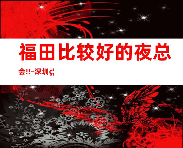 福田比较好的夜总会!! – 深圳福田商务KTV