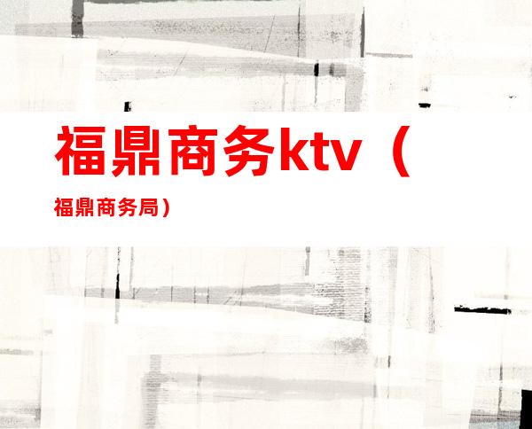 福鼎商务ktv(福鼎商务局)