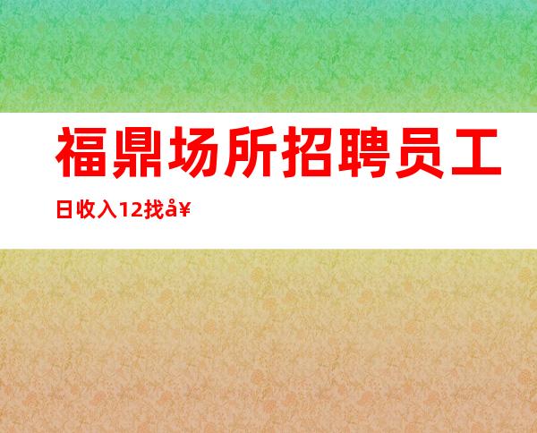 福鼎场所招聘员工/日收入12/找好工作请抓紧