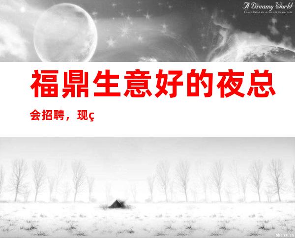 福鼎生意好的夜总会招聘,现结1o,很稳定的场所