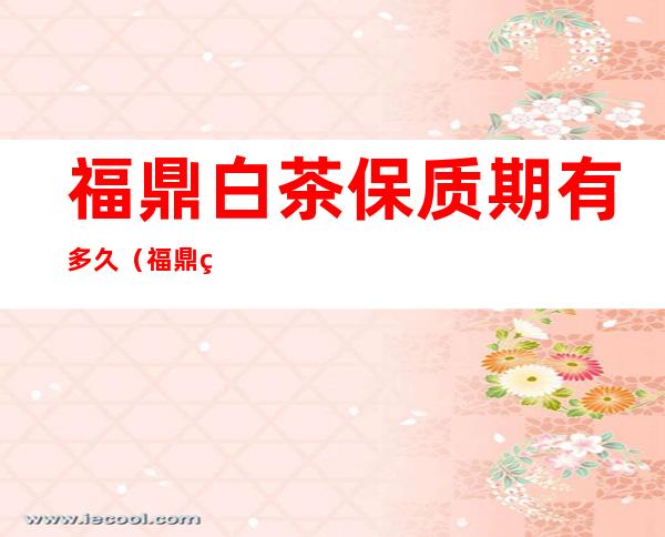 福鼎白茶保质期有多久(福鼎白茶保质期有多久?福鼎白茶可以无限期保存吗?)