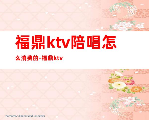 福鼎ktv陪唱怎么消费的-福鼎ktv消费情况