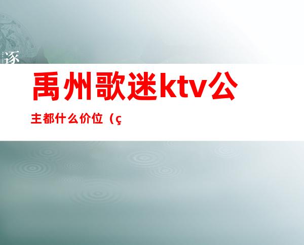 禹州歌迷ktv公主都什么价位(禹州哪个ktv公主漂亮)