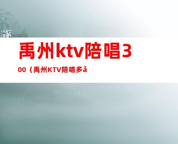 禹州ktv陪唱300(禹州KTV陪唱多少钱)