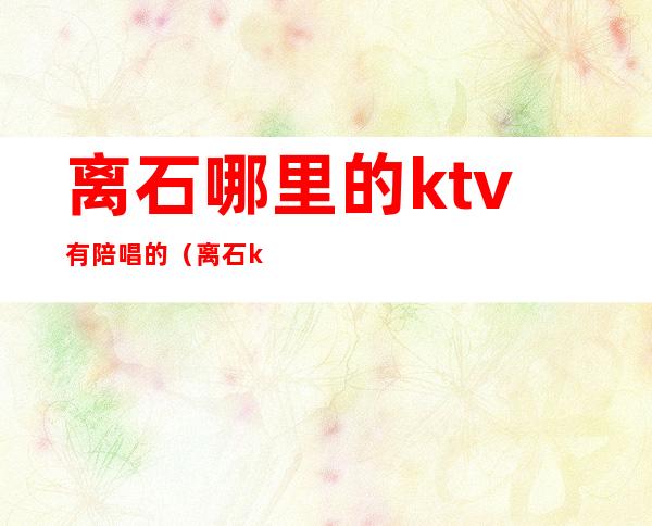 离石哪里的ktv有陪唱的(离石ktv哪里好)