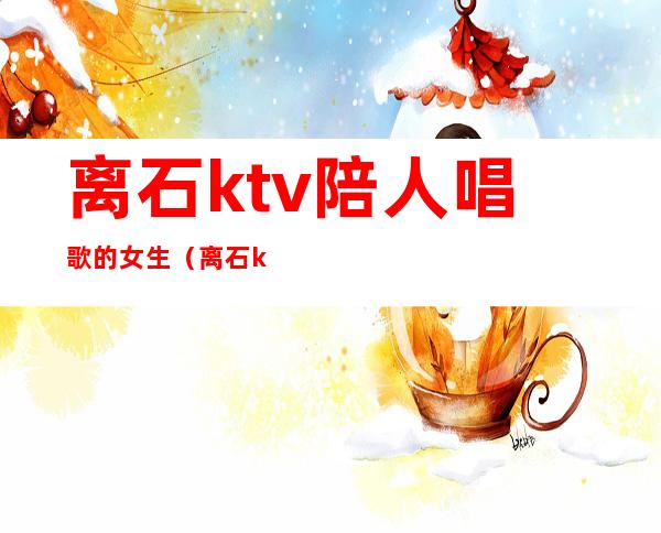 离石ktv陪人唱歌的女生(离石ktv哪里便宜)