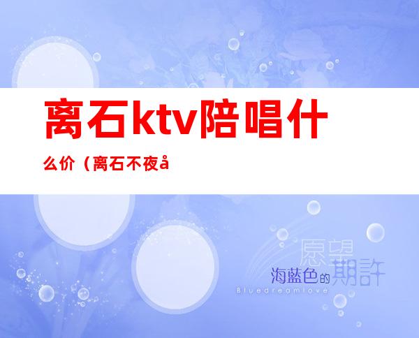 离石ktv陪唱什么价(离石不夜城陪唱多少钱)