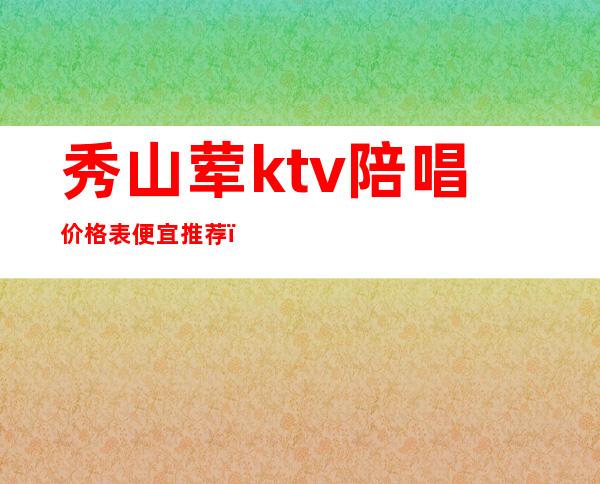 秀山荤ktv陪唱价格表便宜推荐(秀呔ktv包厢价格表)