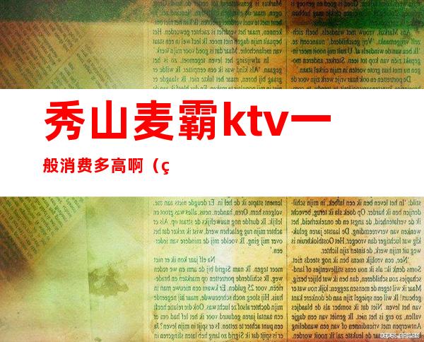 秀山麦霸ktv一般消费多高啊(秀山麦霸ktv一般消费多高啊多少钱)