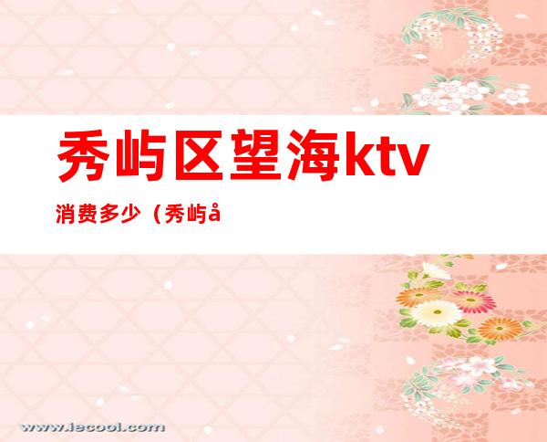 秀屿区望海ktv消费多少(秀屿区望海ktv消费多少一天)