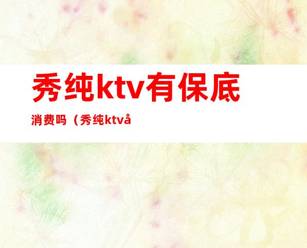 秀纯ktv有保底消费吗（秀纯ktv南亚店）