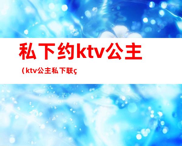 私下约ktv公主(ktv公主私下联系)