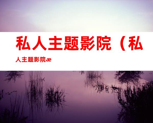 私人主题影院(私人主题影院有监控吗)