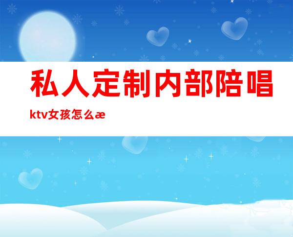 私人定制内部陪唱ktv女孩怎么样(ktv陪唱正规吗)