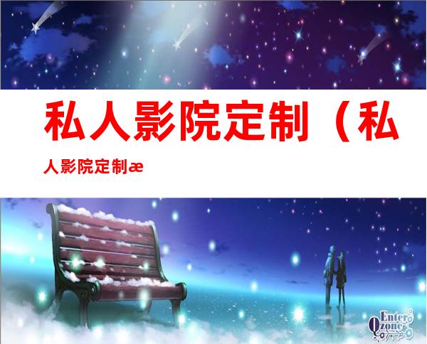 私人影院定制(私人影院定制怎么样)