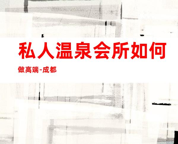 私人温泉会所如何做高端-成都温泉会所的装修设计