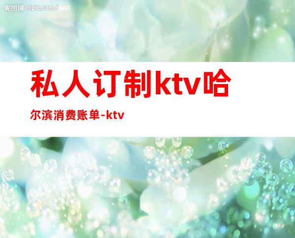 私人订制ktv哈尔滨消费账单-ktv消费结账账单有哪些
