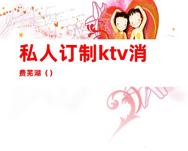 私人订制ktv消费芜湖（）