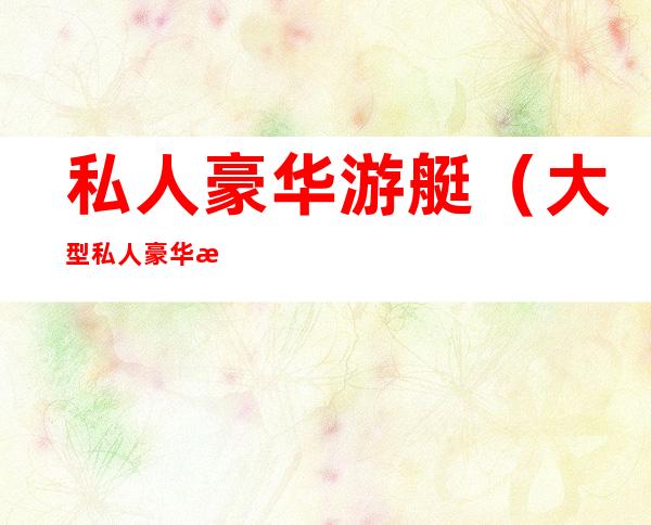 私人豪华游艇(大型私人豪华游艇)