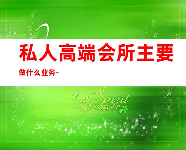 私人高端会所主要做什么业务-私人会所是干什么的?
