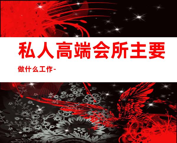 私人高端会所主要做什么工作-私人会所是做什么的?