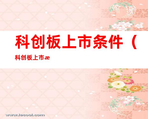 科创板上市条件(科创板上市条件流程及申报完整指南)