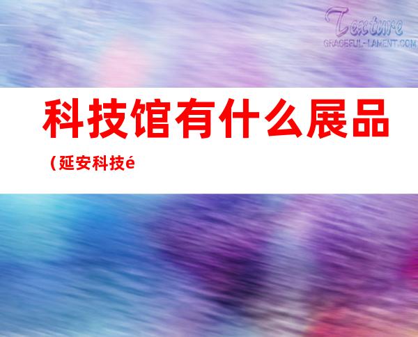 科技馆有什么展品(延安科技馆有什么展品)