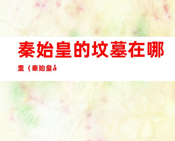 秦始皇的坟墓在哪里(秦始皇坟墓位置)
