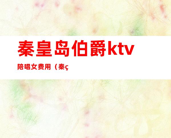 秦皇岛伯爵ktv陪唱女费用(秦皇岛ktv陪唱价格)