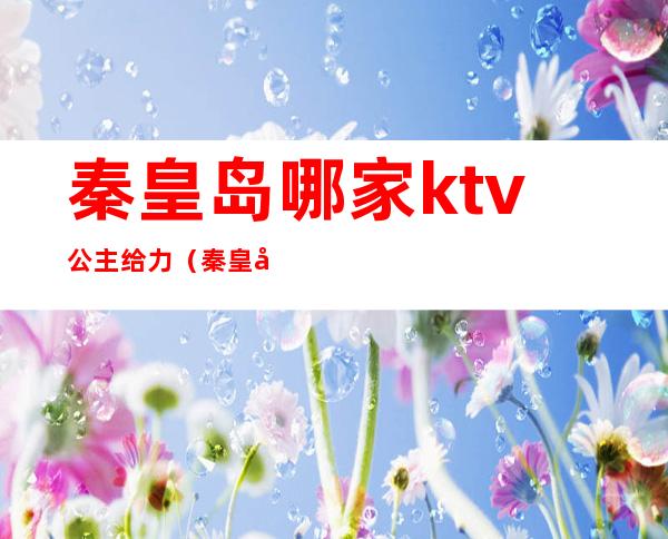 秦皇岛哪家ktv公主给力(秦皇岛有陪唱的ktv)