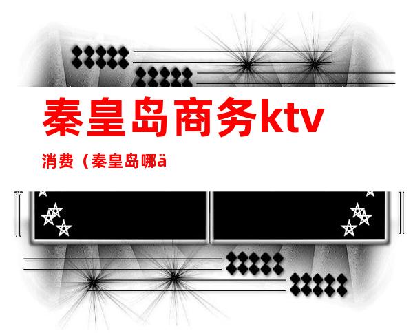 秦皇岛商务ktv消费(秦皇岛哪个ktv开放)