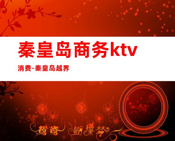 秦皇岛商务ktv消费-秦皇岛越界ktv怎么样