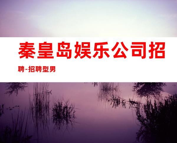 秦皇岛娱乐公司招聘-招聘型男-不缺客源不缺生意