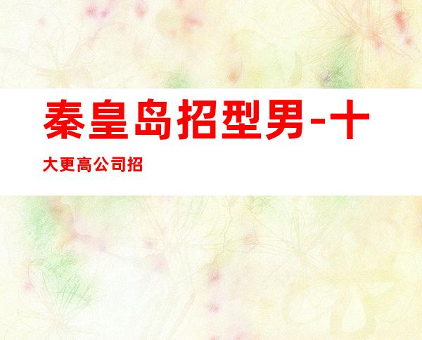 秦皇岛招型男-十大更高公司招聘男.-新人入行指引塔