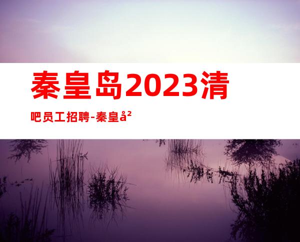 秦皇岛2023清吧员工招聘-秦皇岛酒吧招聘免费住宿水电全免